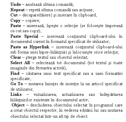 Text Box: Undo � anuleaza ultima comanda;
Repeat � repeta ultima comanda sau actiune;
Cut � decupare(taiere) si inserare �n clipboard;
Copy � copiere;
Paste � insereaza, lipeste o selectie (se foloseste �mpreuna cu cut sau copy);
Paste Special � insereaza continutul clipboard-ului �n documentul curent �n formatul specificat de utilizator;
Paste as Hyperlink � insereaza continutul clipboard-ului sub forma unei hiper-�nlantuiri si �nlocuieste orice selectie;
Clear � sterge textul sau obiectul selectat;
Select All � selecteaza tot documentul (tot textul si toate imaginile din fereastra activa);
Find � cautarea unui text specificat sau a unei formatari specificate;
Go To � mutarea liniutei de insertie la un articol specificat de utilizator;
Links � vizualizarea, actualizarea sau �ndepartarea �nlantuirilor existente �n documentul activ;
 Object � deschiderea obiectului selectat �n programul care a creat obiectul respectiv, �n vederea editarii lui sau mutarea obiectului selectat �ntr-un alt tip de obiect.
