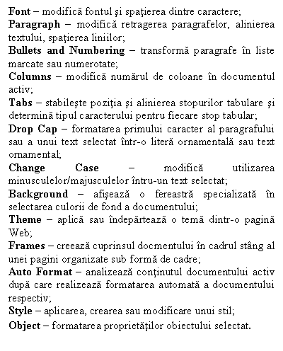 Text Box: Font � modifica fontul si spatierea dintre caractere;
Paragraph � modifica retragerea paragrafelor, alinierea textului, spatierea liniilor;
Bullets and Numbering � transforma paragrafe �n liste marcate sau numerotate;
Columns � modifica numarul de coloane �n documentul activ;
Tabs � stabileste pozitia si alinierea stopurilor tabulare si determina tipul caracterului pentru fiecare stop tabular;
Drop Cap � formatarea primului caracter al paragrafului sau a unui text selectat �ntr-o litera ornamentala sau text ornamental;
Change Case � modifica utilizarea minusculelor/majusculelor �ntru-un text selectat;
Background � afiseaza o fereastra specializata �n selectarea culorii de fond a documentului;
Theme � aplica sau �ndeparteaza o tema dintr-o pagina Web;
Frames � creeaza cuprinsul docmentului �n cadrul st�ng al unei pagini organizate sub forma de cadre;
Auto Format � analizeaza continutul documentului activ dupa care realizeaza formatarea automata a documentului respectiv;
Style � aplicarea, crearea sau modificare unui stil;
Object � formatarea proprietatilor obiectului selectat.
