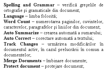 Text Box: Spelling and Grammar � verifica greselile de ortografie si gramaticale din document;
Language � limba folosita;
Word Count � numerotarea paginilor, cuvintelor, caracterelor, paragrafelor si liniilor din document; 
Auto Summarize � crearea automata a sumarului;
Auto Correct � corectare automata a textului;
Track Changes � urmarirea modificarilor �n documentul activ, �n cazul prelucrarii �n comun a documentelor;
Merge Documents � �mbinare documente;
Protect document � protejare document;


