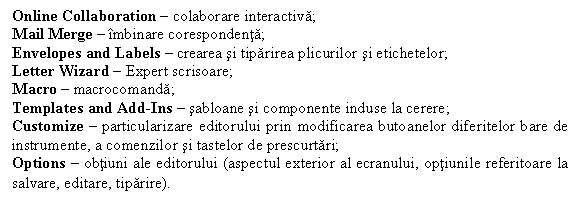 Text Box: Online Collaboration � colaborare interactiva;
Mail Merge � �mbinare corespondenta;
Envelopes and Labels � crearea si tiparirea plicurilor si etichetelor;
Letter Wizard � Expert scrisoare;
Macro � macrocomanda;
Templates and Add-Ins � sabloane si componente induse la cerere;
Customize � particularizare editorului prin modificarea butoanelor diferitelor bare de instrumente, a comenzilor si tastelor de prescurtari;
Options � obtiuni ale editorului (aspectul exterior al ecranului, optiunile referitoare la salvare, editare, tiparire).
